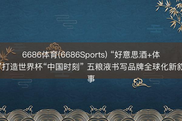 6686体育(6686Sports) “好意思酒+体育”打造世界杯“中国时刻” 五粮液书写品牌全球化新叙事