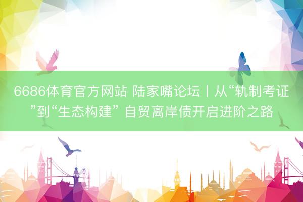 6686体育官方网站 陆家嘴论坛丨从“轨制考证”到“生态构建” 自贸离岸债开启进阶之路