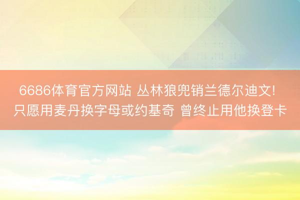 6686体育官方网站 丛林狼兜销兰德尔迪文! 只愿用麦丹换字母或约基奇 曾终止用他换登卡